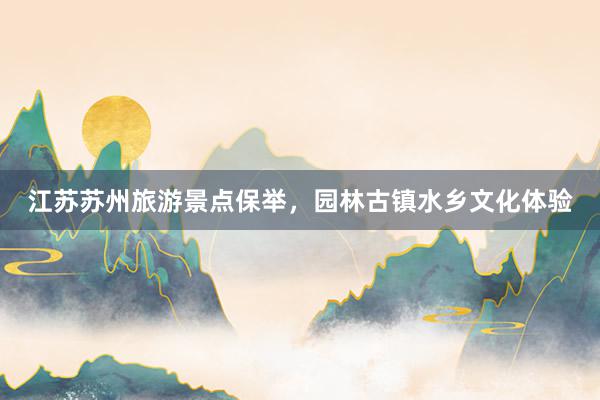 江苏苏州旅游景点保举,园林古镇水乡文化体验