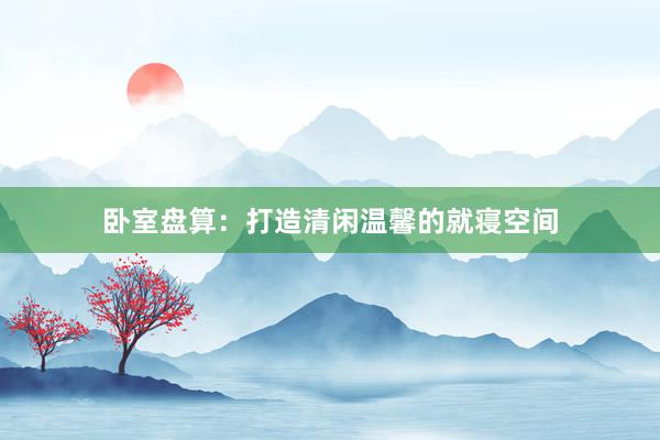 卧室盘算：打造清闲温馨的就寝空间